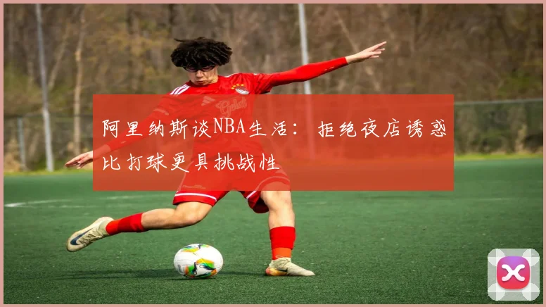 阿里纳斯谈NBA生活：拒绝夜店诱惑比打球更具挑战性