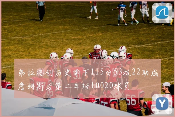 弗拉格创历史拿下115分53板22助成詹姆斯后第二年轻10020球员