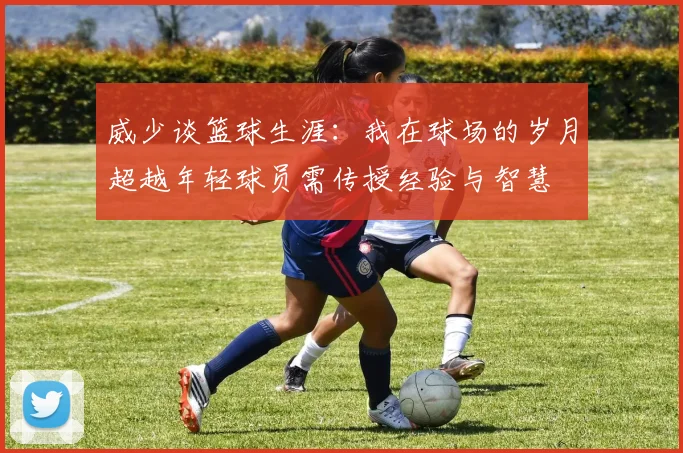 威少谈篮球生涯：我在球场的岁月超越年轻球员需传授经验与智慧