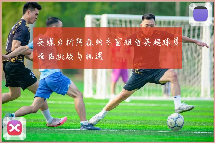英媒分析阿森纳冬窗租借英超球员面临挑战与机遇
