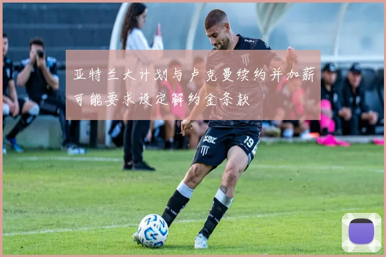 亚特兰大计划与卢克曼续约并加薪可能要求设定解约金条款