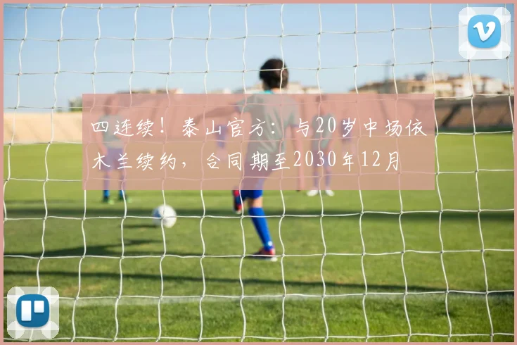 四连续！泰山官方：与20岁中场依木兰续约，合同期至2030年12月