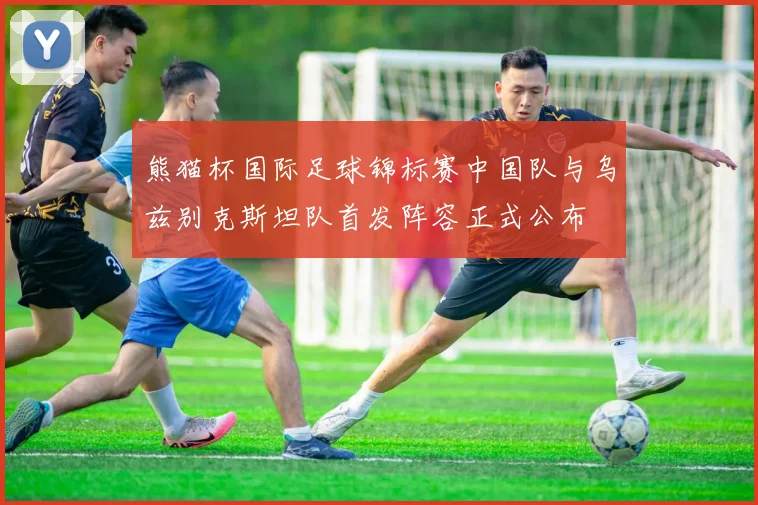 熊猫杯国际足球锦标赛中国队与乌兹别克斯坦队首发阵容正式公布