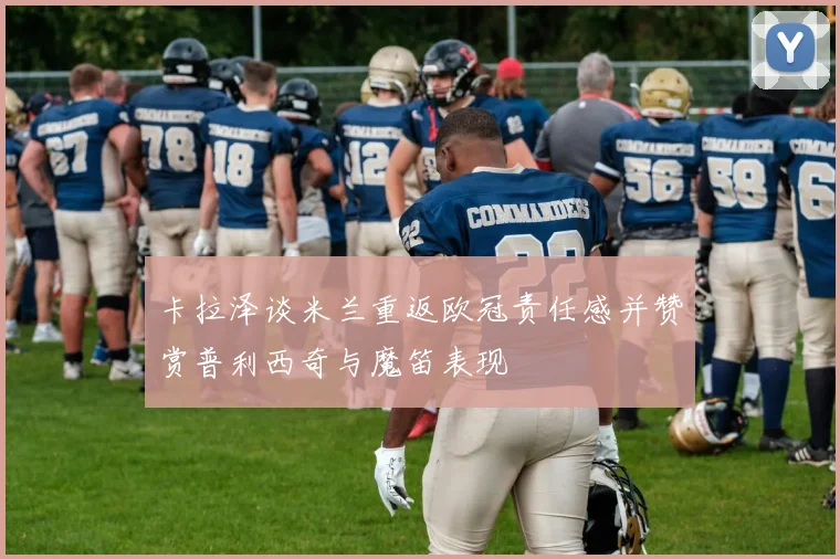 卡拉泽谈米兰重返欧冠责任感并赞赏普利西奇与魔笛表现