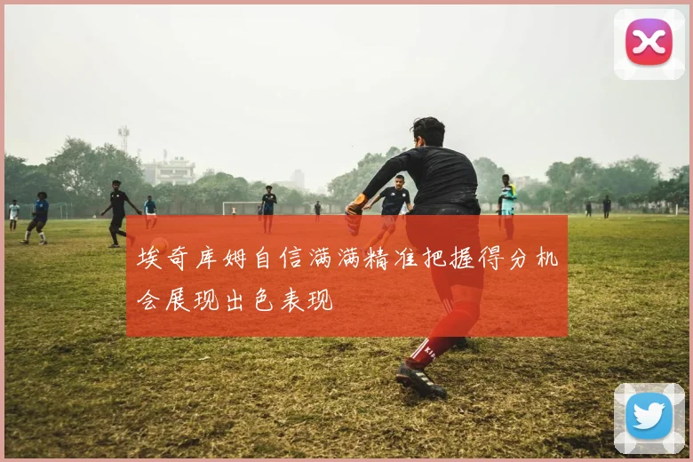 埃奇库姆自信满满精准把握得分机会展现出色表现