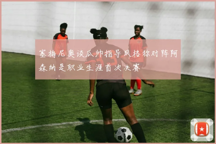 塞梅尼奥谈瓜帅指导风格称对阵阿森纳是职业生涯首次决赛