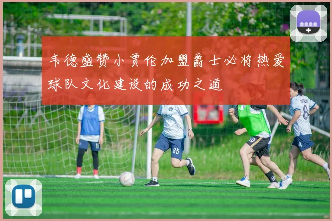 韦德盛赞小贾伦加盟爵士必将热爱球队文化建设的成功之道